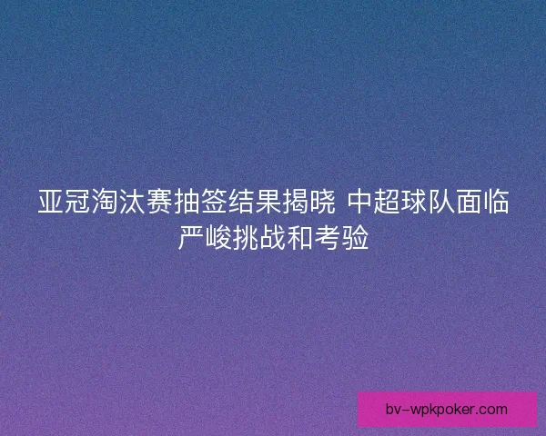 亚冠淘汰赛抽签结果揭晓 中超球队面临严峻挑战和考验